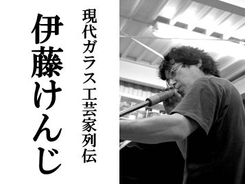 伊藤けんじ～現代ガラス工芸家列伝／彩グラススタジオ : “モノもの”応援帳