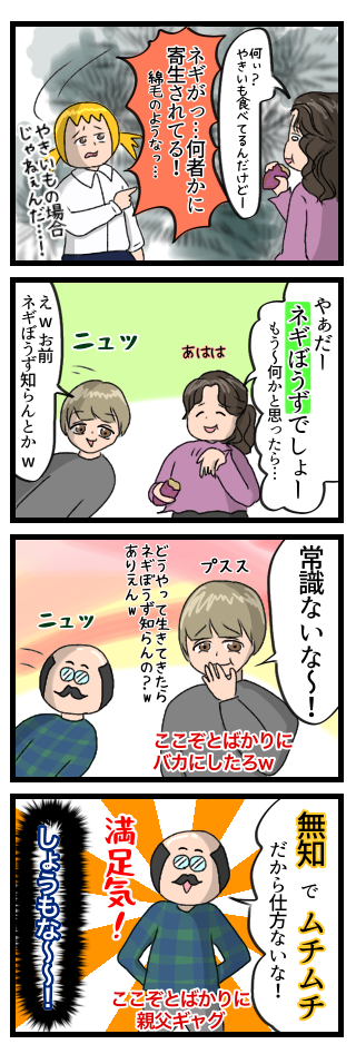 焼き芋を食べていた母にネギが何者かに寄生されていることを伝えた。母は「やだーネギぼうずでしょー」と大したことなさそうに言い、弟はネギぼうずを知らない私をバカにしてきた。そこに父もやってきて「無知でムチムチだから仕方ないな!」と満足気にコメントしてきた。しょうもない!