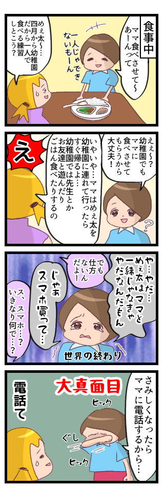 食事中、食べさせて欲しいと言ってくる長男。でも四月から幼稚園だから自分で食べる練習しようねと言ったら、幼稚園でもママに食べさせてもらうつもりだった。ママは連れて行ったら帰るからいないよと伝えたら泣きながらスマホが欲しいと言う。なぜかと聞くと、さみしくなったらママに電話するからとのこと。
