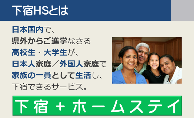 下宿ホームステイ 下宿HSとは|日本国内で、県外からご進学なさる高校生・大学生を、日本人のご家庭や外国人のご家庭で、家族の一員として生活し、下宿できるサービス。