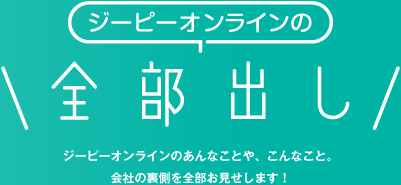 ジーピーオンラインの「全部だし」ジーピーオンラインのあんなことや、こんなこと。会社の裏側を全部お見せします。