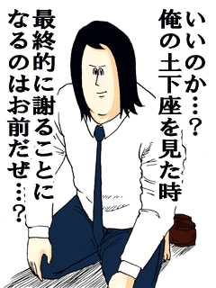 いいのか…？俺の土下座を見た時最終的に謝ることになるのはお前だぜ…？