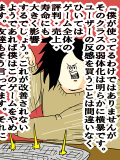 『僕が使ってるわけではありませんがそのクラスの弱体化は明らかに横暴です。ユーザーの反感を買うことは間違いなくひいてはゲーム全体の評判・売上・寿命にも大きく影響するでしょう。これが改善されないようであれば僕はこのゲームをやめます。友達もそう言ってます。それに
