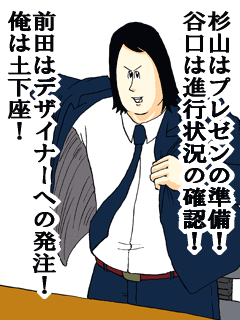 杉山はプレゼンの準備！谷口は進行状況の確認！前田はデザイナーへの発注！俺は土下座！
