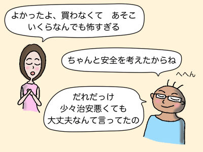 「よかったよ、買わなくて あそこ いくらなんでも怖すぎる」「ちゃっんと安全を考えたからね」へへん 「だれだっけ 少々治安悪くても大丈夫なんて言ってたの」