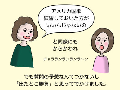アメリカ国歌練習しておいた方がいいんじゃないのと同僚にもからかわれ でも質問の予想なんてつかないし「出たとこ勝負」と思ってでかけました。
