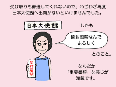 受け取りも郵送してくれないので、わざわざ再度日本大使館へ出向かないといけませんでした。しかも「開封厳禁なんでよろしく」とのこと。なんだか「重要書類」な感じが満載です。