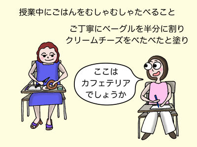 授業中にごはんをむしゃむしゃ食べること ご丁寧にベーグルを半分に割りクリームチーズをべたべたと塗り 「ここはカフェテリアでしょうか」