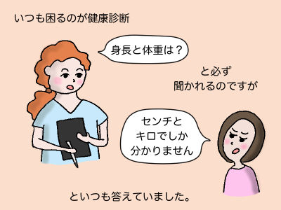 いつも困るのが健康診断 「身長と体重は?」と必ず聞かれるのですが「センチとキロでしか分かりません」といつも答えていました。