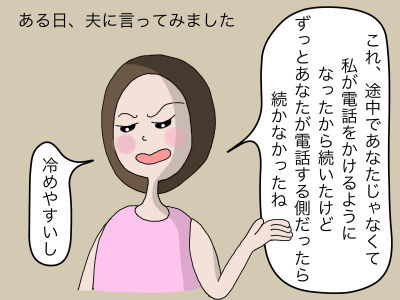 ある日、夫に言ってみました。「これ、途中であなたじゃなくて私が電話をかけるようになったからもったけど、ずっとあなたが電話する側だったらもたなかったね、冷めやすいし」