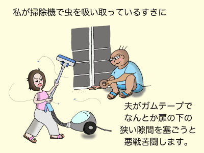 私が掃除機で虫を吸い取っているすきに、夫がガムテープでなんとか扉の下の狭い隙間を塞ごうと悪戦苦闘します。