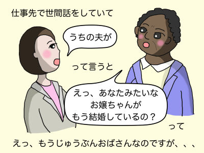 仕事先で世間話をしていて「うちの夫が」って言うと「えっ、あなたみたいなお嬢ちゃんがもう結婚しているの?」って えっ、もうじゅうぶんおばさんなのですが、、、