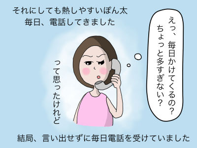 それにしても熱しやすいぽん太 毎日、電話してきました。えっ毎日 ちょっと多すぎない?って思ったけれど結局言い出せずに毎日電話を受けていました。