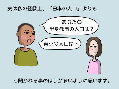 実は私の経験上、「日本の人口」よりも「あなたの出身都市の人口は?」「東京の人口は?」と聞かれる事のほうが多いように思います。