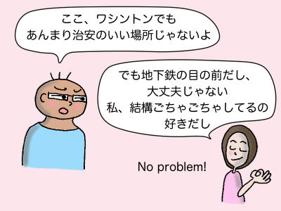 「ここ、ワシントンでもあんまり治安のいい場所じゃないよ」「でも地下鉄の目の前だし大丈夫じゃない 私、結構ごちゃごちゃしてるの好きだし」 No problem!