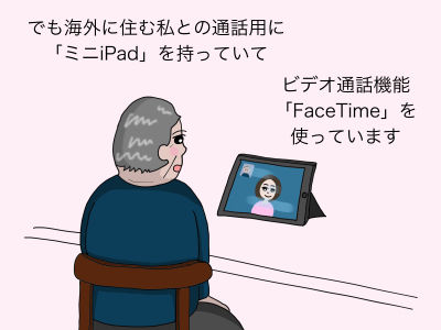 でも海外に住む私との通話用にミニiPadを持っていて ビデオ通話機能「FaceTime」を使っています