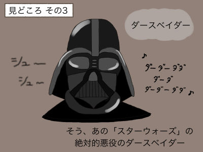 見どころ その3 ダースベイダー そう、あの「スターウォーズ」の絶対的悪役のダースベイダー