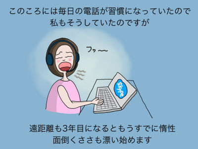 このころには毎日の電話が習慣になっていたので私も毎日、電話をかけていたのですが、遠距離も3年目になるともうすでに惰性 面倒くささも漂い始めます