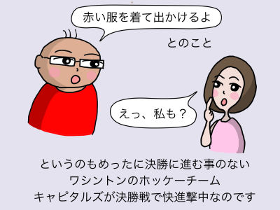 「赤い服を着て出かけるよ」とのこと 「えっ、私も?」 というのもめったに決勝に進む事のないワシントンのホッケーチーム、キャピタルズが決勝戦で快進撃ちゅうなのです