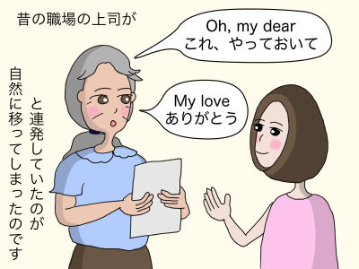 昔の職場の上司が「Oh, my dear これ、やっておいて」「My love ありがとう」と連発していたのが自然にうつってしまったのです。