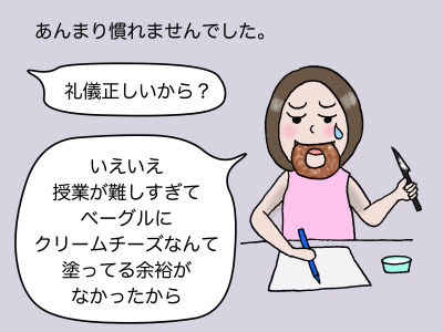あんまり慣れませんでした。「礼儀ただしいから?」「いえいえ、授業が難しすぎてベーグルにクリームチーズなんて塗っている余裕がなかったから」