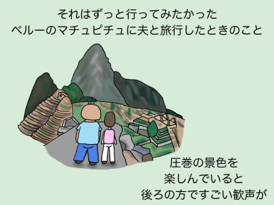 それはずっと行ってみたかったペルーのマチュピチュに夫と旅行したときのこと 圧巻の景色を楽しんでいると後ろの方ですごい歓声が