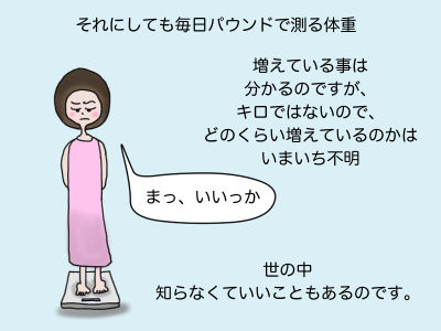 それにしても毎日パウンドで測る体重 増えている事は分かるのですが、キロではないのでどのくらい増えているのかはいまいち不明 「まっ、いいっか」 世の中知らなくていいこともあるのです。