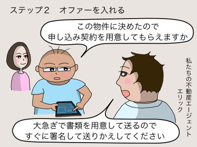 ステップ2 オファーを入れる 「この物件に決めたので申し込み契約を用意してもらえますか」 私たちの不動産エージェント エリック 「大急ぎで書類を用意をして送るのですぐに署名して送りかえしてください」