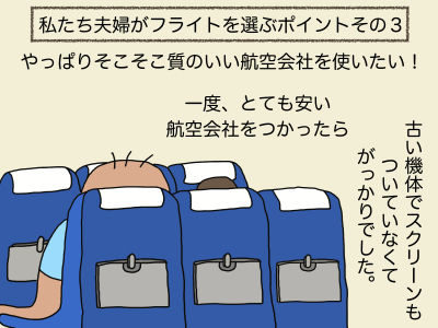 私たち夫婦がフライトを選ぶポイントその3 やっぱりそこそこ質のいい航空会社を使いたい! 一度、とても安い航空会社をつかったら古い機体でスクリーンもついていなくてがっかりサービスでした。