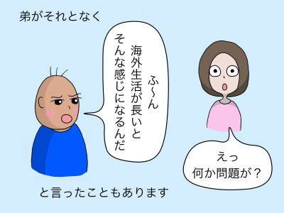 弟がそれとなく「ふ〜ん、海外生活が長いとそんな感じになるんだ」と言ったこともあります 「えっ、何か問題が?」