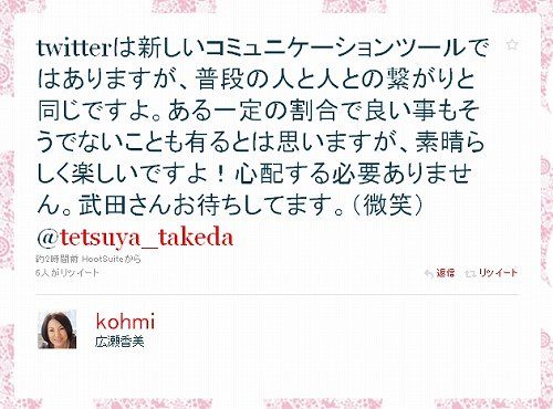twitterは新しいコミュニケーションツールではありますが、普段の人と人との繋がりと同じですよ。ある一定の割合で良い事もそうでないことも有るとは思いますが、素晴らしく楽しいですよ!心配する必要ありません。武田さんお待ちしてます。(微笑) 広瀬香美4