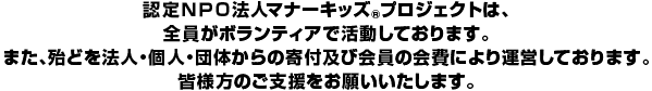 認定NPO法人マナーキッズ(R)プロジェクトは、全員がボランティアで活動しております。また、殆どを法人
・個人・団体からの寄付及び会員の会費により運営しております。皆様のご支援をお願いいたします。