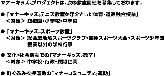 マナーキッズ(R)プロジェクトは、次の教室開催を募集しております。 
●「マナーキッズ(R)テニス教室を媒介とした体育・道徳融合授業」＜対象＞幼稚園・小学校・中学校 
●「マナーキッズ(R)スポーツ教室」＜対象＞総合型地域スポーツクラブ・各種スポーツ大会・スポーツ少年団　授業以外の学校行事 
●文化・社会活動での「マナーキッズ(R)教室」＜対象＞中学校・行政・民間企業 
●町ぐるみ挨拶運動の「マナーコミュニティ(R)運動」