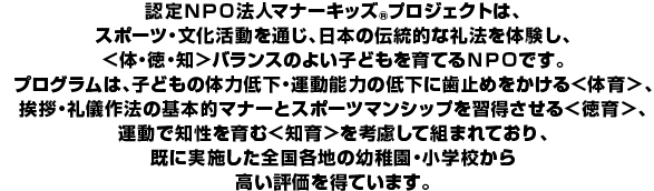 認定NPO法人マナーキッズ(R)プロジェクトは、スポーツ・文化活動を通じ、日本の伝統的な礼法を体験し、＜体・徳・知＞バランスのよい子どもを育てるNPOです。プログラムは、子どもの体力低下・運動能力の低下に歯止めをかける＜体育＞、挨拶・礼儀作法の基本的マナーとスポーツマンシップを習得させる＜徳育＞、運動で知性を育む＜知育＞を考慮して組まれており、既に実施した全国各地の幼稚園・小学校から高い評価を得ています。