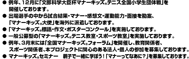 ● 例年、１２月に「文部科学大臣杯マナーキッズ(R)テニス全国小学生団体戦」を 開催しております。 
●出場選手の中から試合結果・マナー・感想文・運動能力・面接を勘案、 「マナーキッズ(R)大使」を海外に派遣しております。 
●「マナーキッズ(R)標語・作文・ポスターコンクール」を実施しております。 
●一般公募型の「マナーキッズ(R)テニス教室・スポーツ教室」を実施しております。 
●例年、３月末には「全国マナーキッズ(R)フォーラム」を開催し、教育関係者、 スポーツ関係者、本プロジェクトに関心のある法人・個人の参加を募集しております。 
●マナーキッズ(R)セミナー　親子で学ぼう！「マナーってなあに？」を募集しております。