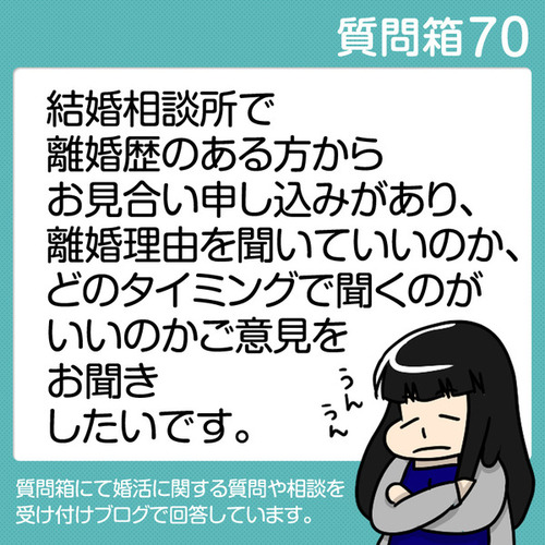【質問箱70】結婚相談所で離婚歴のある方からお見合い申し込みがあり、離婚理由を聞いていいのか、どのタイミングで聞くのがいいのかご意見をお聞きしたいです。