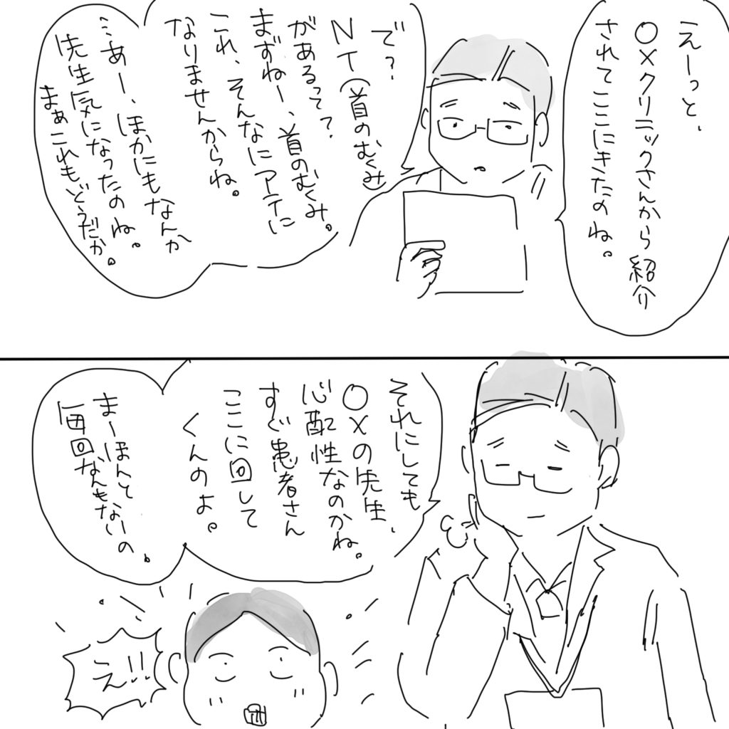「えーっと、〇×クリニックさんから紹介されてここにきたのね。で？NT（首のむくみ）があるって？まずねー、首のむくみ。これ、そんなにアテになりませんからね。…あー、ほかにもなんか先生気になったのね。まぁこれもうどうだか。」「それにしても〇×の先生、心配性なのかね。すぐ患者さんここに回してくんのよ。まーほんと毎回なんもないの。」「え！！」