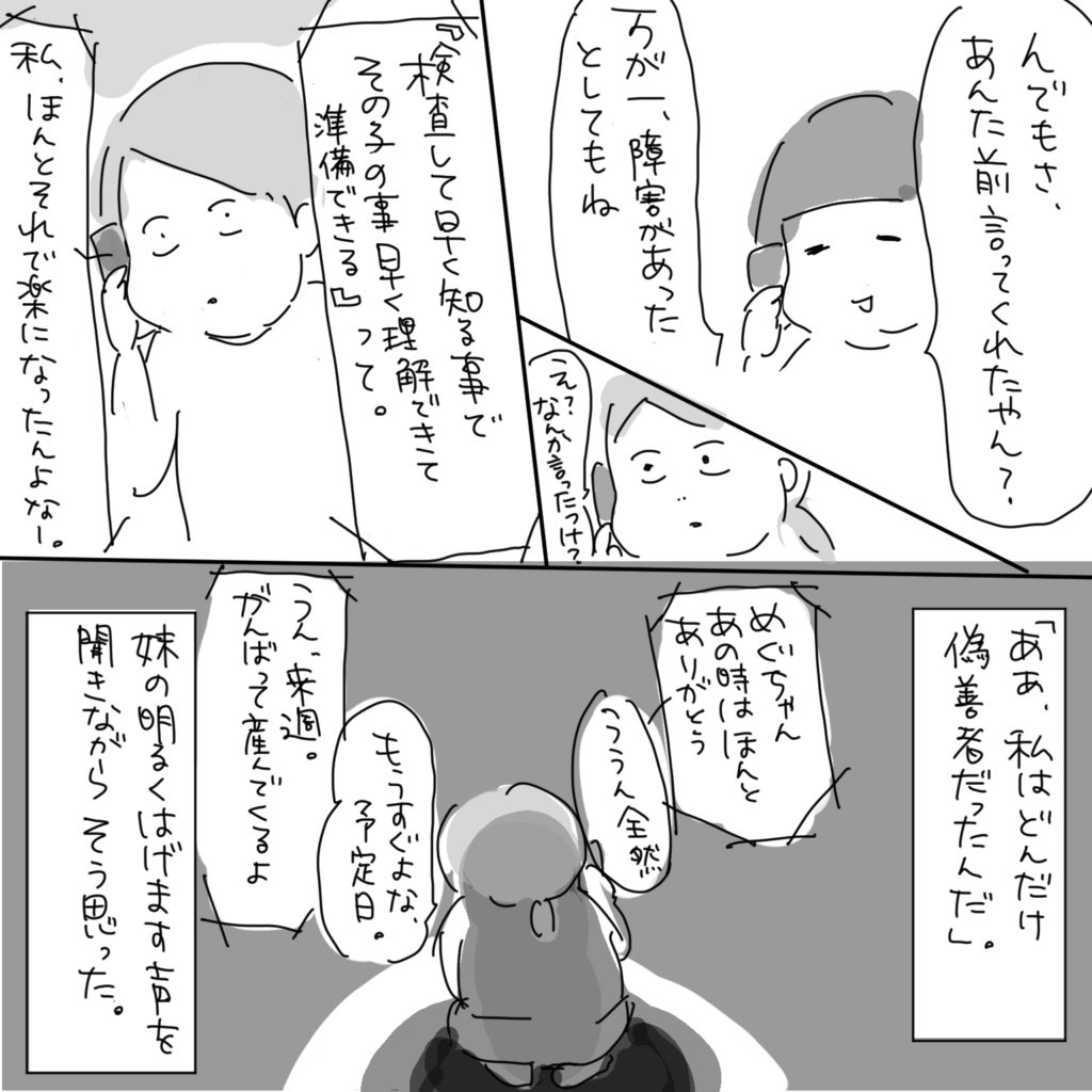 「んでもさ、あんた前言ってくれたやん？万が一障害があったとしてもね」「え？なんか言ったっけ？」「『検査して早く知る事でその子の事早く理解できて準備できる』って。私、ほんとそれで楽になったんよなー。」ああ、私はどんだけ偽善者だったんだ。妹の明るくはげます声を聞きながらそう思った。「めぐちゃん、あの時はほんとありがとう」「ううん全然」「もうすぐよな、予定日。」「うん、来週。がんばって産んでくるよ。」