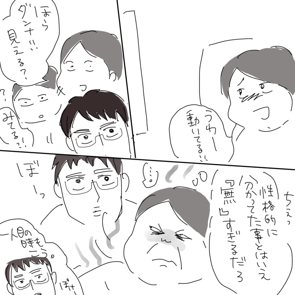 「うわー動いてる！！」「ほらダンナ！！見える？みてる！？」ちぇっ「性格的に分かってた事とはいえ『無』すぎるだろ」「…。」ぼーっ、一人目の時もこう。ぽけー。