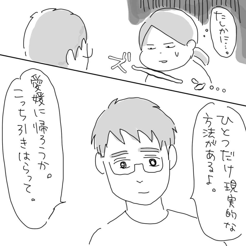 「たしかに…。「ひとつだけ現実的な方法があるよ。「愛媛に帰ろうか。こっち引きはらって。」
