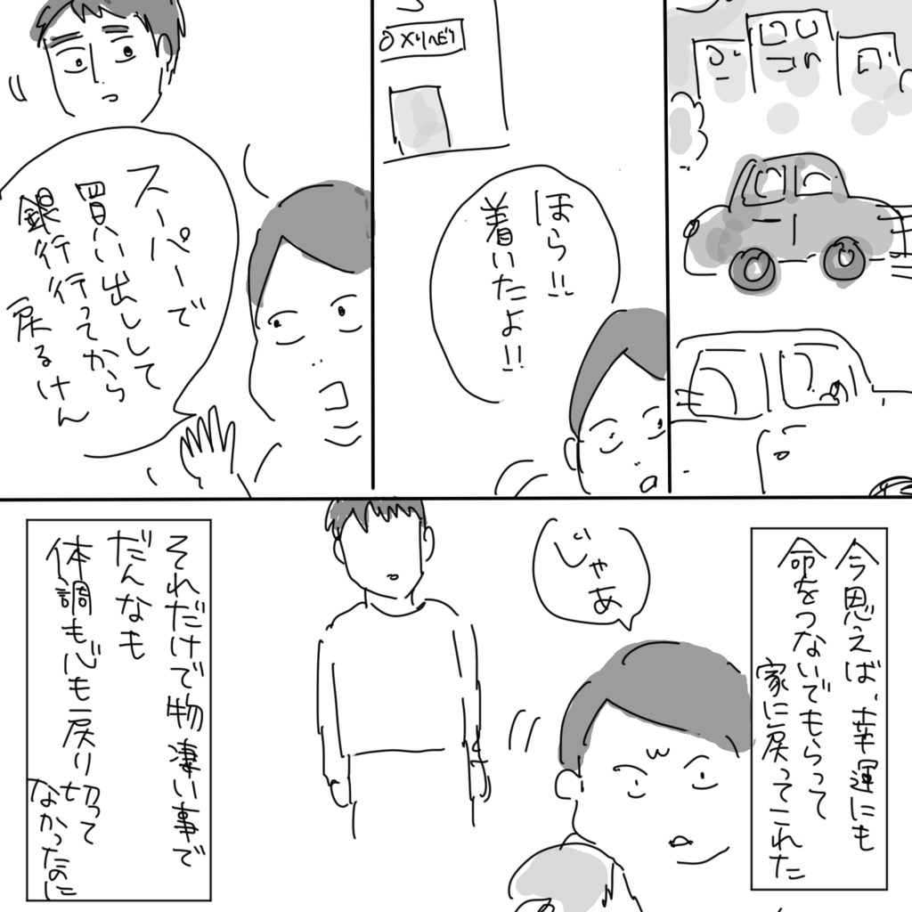 「ほら！！着いたよ！！」「スーパーで買い出しして銀行行ってから戻るけん」今思えば、幸運にも命をつないでもらって家に戻ってこれた「じゃあ」それだけで物凄い事でだんなも体調も心も戻りきってなかったのに