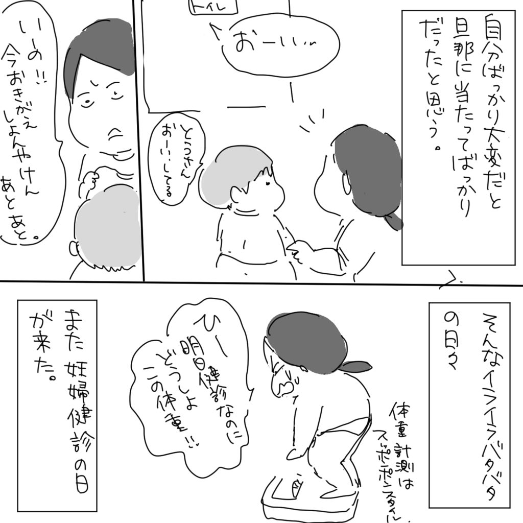 自分ばっかり大変だと旦那にあります当たってばっかりだったと思う。「おーい」「とうさんおーいしてる」「いーの！今おきがえしよんやけんあとあと。」そんなイライラバタバタの日々また妊婦健診の日が来た。「ひー明日健診なのにどうしよこの体重！！」体重計測はスッポンポンスタイル