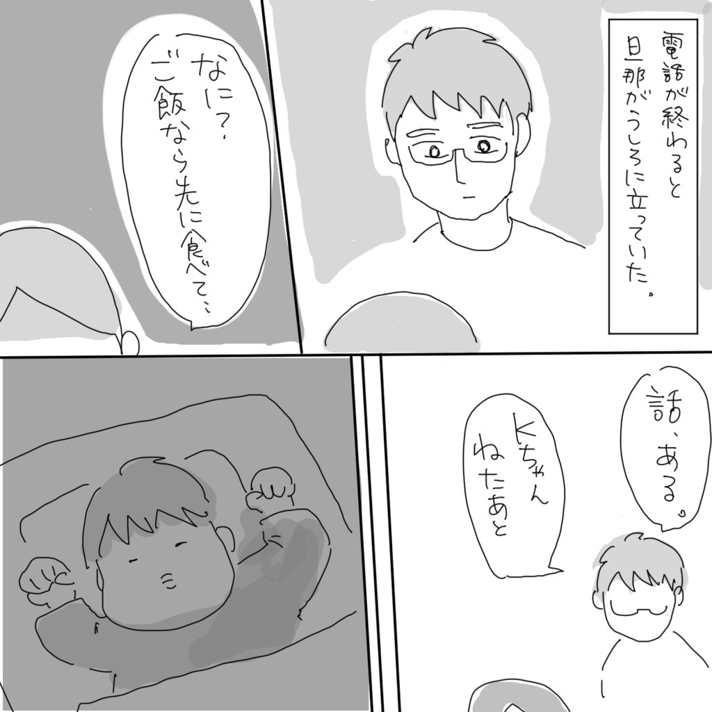 電話が終わると旦那が後ろに立っていた。「なに？ご飯なら先に食べて…」「話、ある。Kちゃんねたあと」