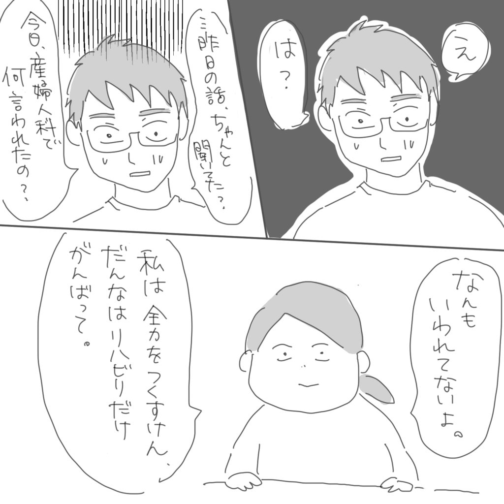 「え、は？」「…昨日の話、ちゃんと聞いてた？」「今日、産婦人科で何言われたの？」「なんもいわれてないよ。」「私は全力をつくすけん、だんなはリハビリだけがんばって。」