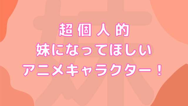 超個人的 妹になってほしいアニメキャラクター！ぜひ「お兄ちゃん」「お姉ちゃん」と呼んでもらいたい！