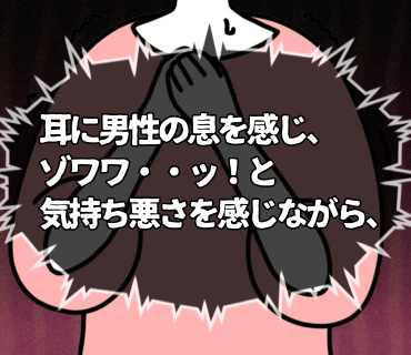 最低最悪だった婚活パーティー『16』耳に男性の息を感じ、ゾワワ・・ッ!と気持ち悪さを感じながら、できる限り体を引いて離れるようにして・・っ。(><;)
