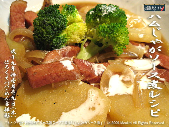 11/19(木)【ハムじゃがソース煮レシピ】ハムとジャガイモを炒めてソース味スープで煮る「ハムじゃがソース煮」! (c)2009 Menkiti. All Rights Reserved.@キャツピ&めん吉の【ぼろくそパパの独り言】
▼マウスオーバー(カーソルを画像の上に置く)で別の画像に替わります。
▼クリックで1280x960画像に拡大します。