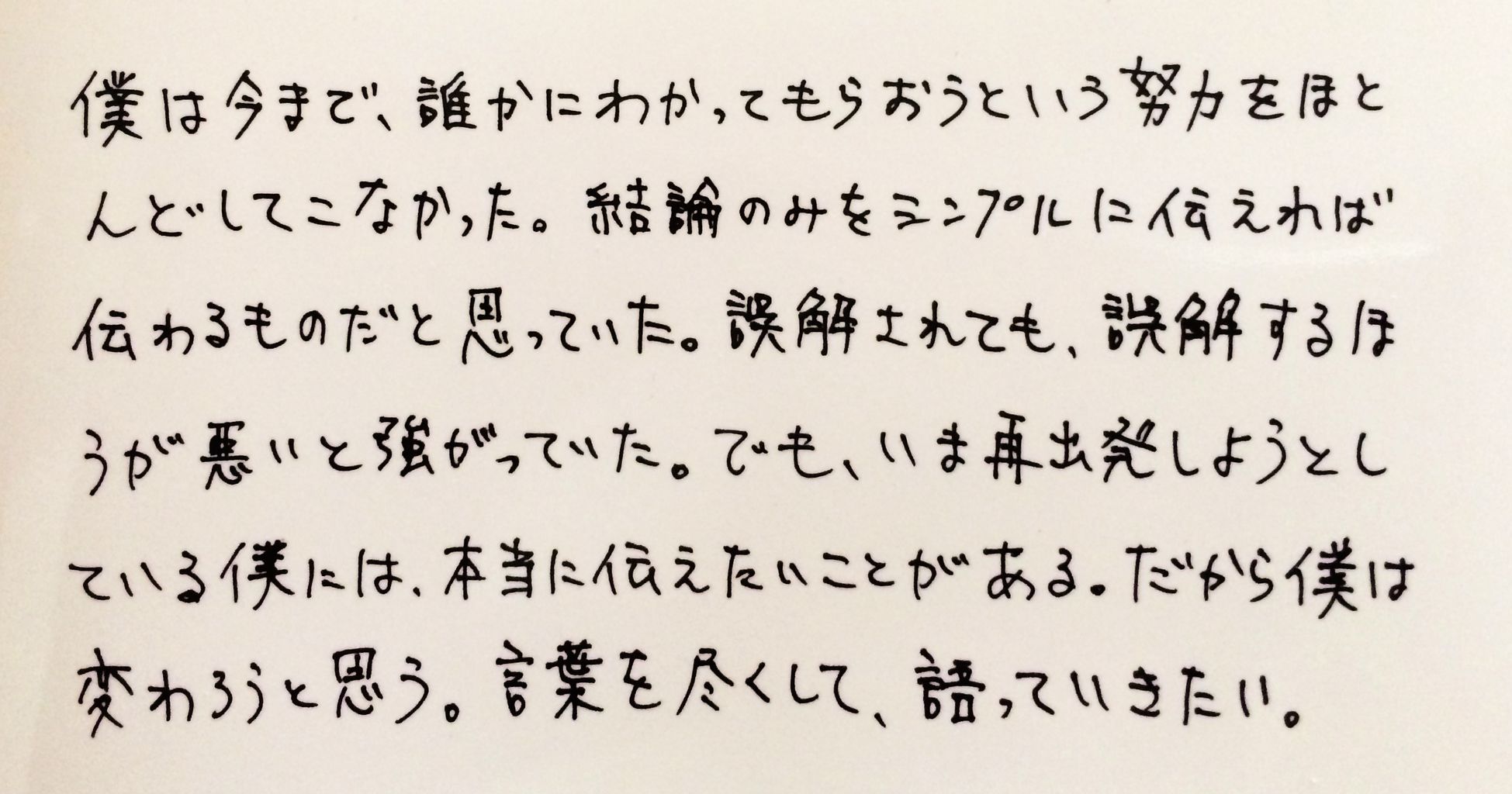 僕は今まで、誰かにわかってもらおうという努力をほとんどしてこなかった。結論のみをシンプルに伝えれば伝わるものだと思っていた。誤解されても、誤解する方が悪いと強がっていた。でも、いま再出発しようとしている僕には、本当に伝えたいことがある。だから僕は変わろうと思う。言葉を尽くして、語っていきたい