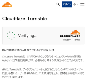 Cloudflare Tumstileは、CAPTCHAのないフラストレーションフリーなWeb(体験を Webサイト訪問者に提供します。必要なのは簡単な無料コードスニペットだけです。Turnstileは、データプライバシーを心配することなく、CAPTCHAがユーザー に強いる酷いユーザー体験もなしに、不正使用を阻止し、訪問者が実在の人物で あることを確認します。