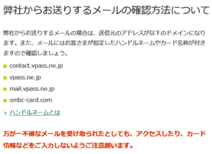 弊社からお送りするメールの確認方法について 弊社からお送りするメールの場合は、送信元のアドレスが以下のドメインになります。contact.vpass.ne.jp mail.vpass.ne.jp smbc-card.com